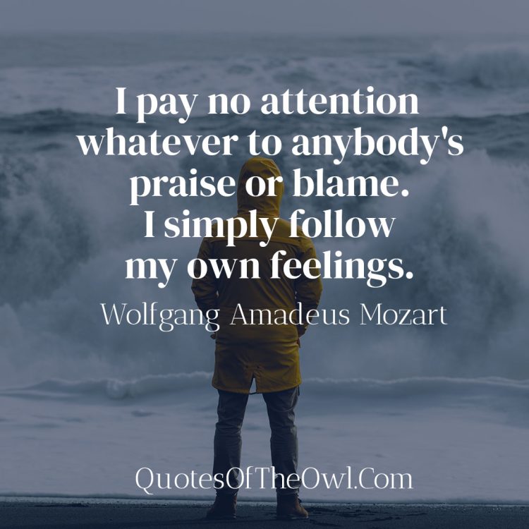 I pay no attention whatever to anybody's praise or blame. I simply follow my own feelings. - Mozart Quote
