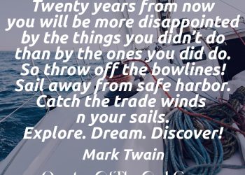 Twenty years from now you will be more disappointed by the things you didn't do than by the ones you did do. So throw off the bowlines. Sail away from the safe harbor. Catch the trade winds in your sails. Explore. Dream. Discover. Twenty years from now you will be more disappointed by the things you didn't do than by the ones you did do. So throw off the bowlines. Sail away from the safe harbor. Catch the trade winds in your sails. Explore. Dream. Discover.