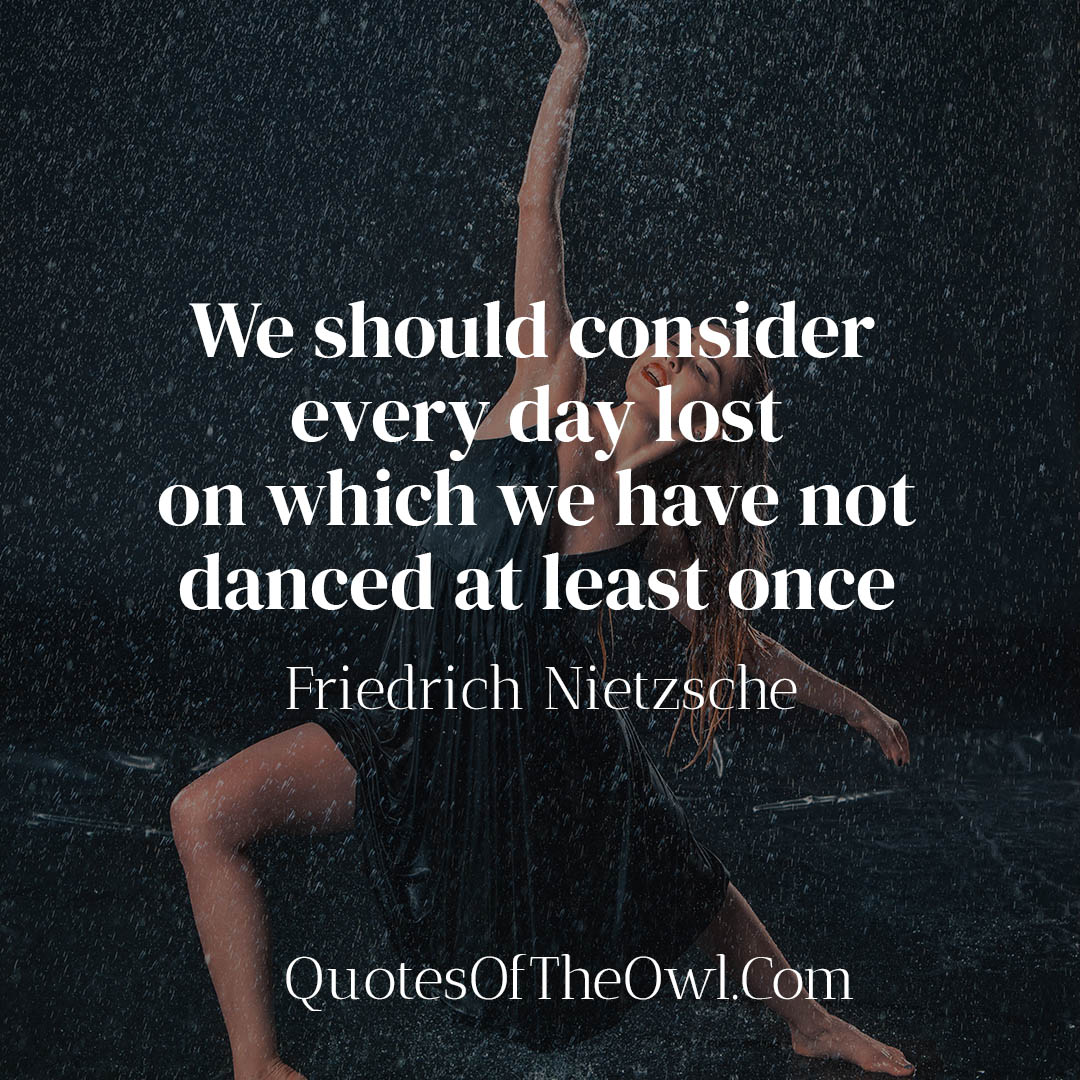 We should consider every day lost on which we have not danced at least once - Friedrich Nietzsche