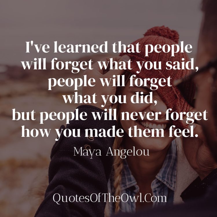 I've learned that people will forget what you said, people will forget what you did, but people will never forget how you made them feel - Maya Angelou