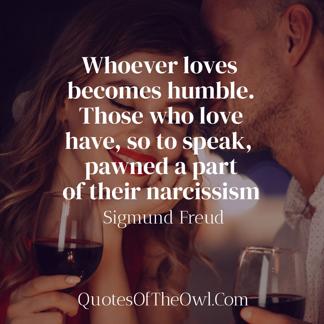 Whoever loves becomes humble Those who love have so to speak pawned a part of their narcissism - Sigmund Freud