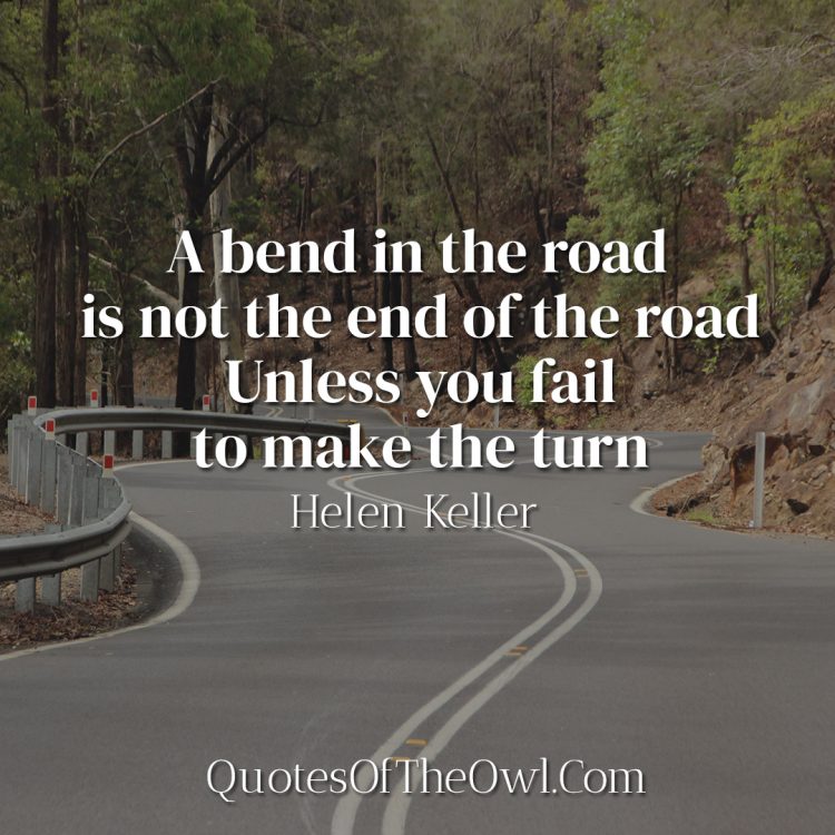 A bend in the road is not the end of the road Unless you fail to make the turn - Helen Keller