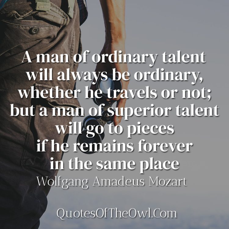 A man of ordinary talent will always be ordinary, whether he travels or not; but a man of superior talent will go to pieces if he remains forever in the same place - Wolfgang Amadeus Mozart