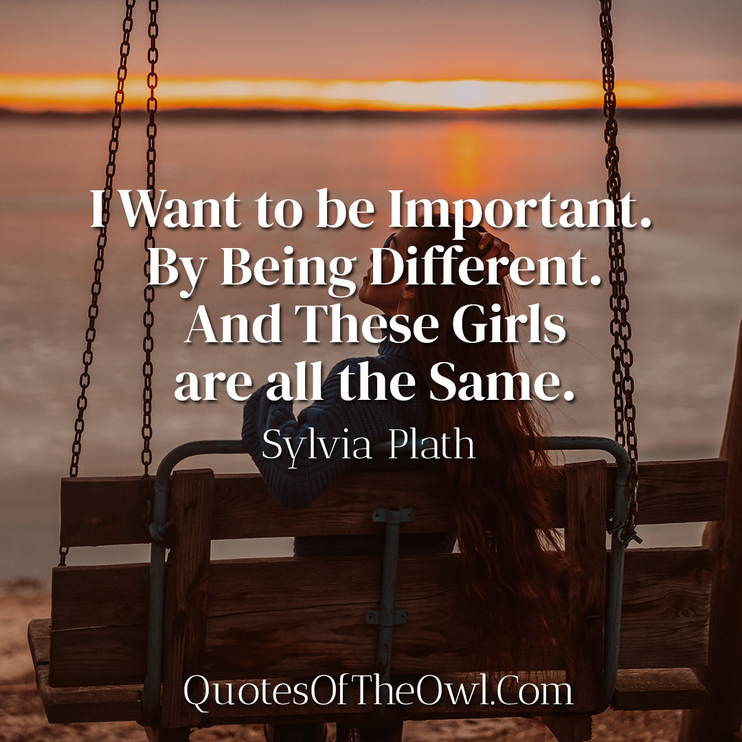 I Want to be Important By Being Different And These Girls are all the Same - Sylvia Plath