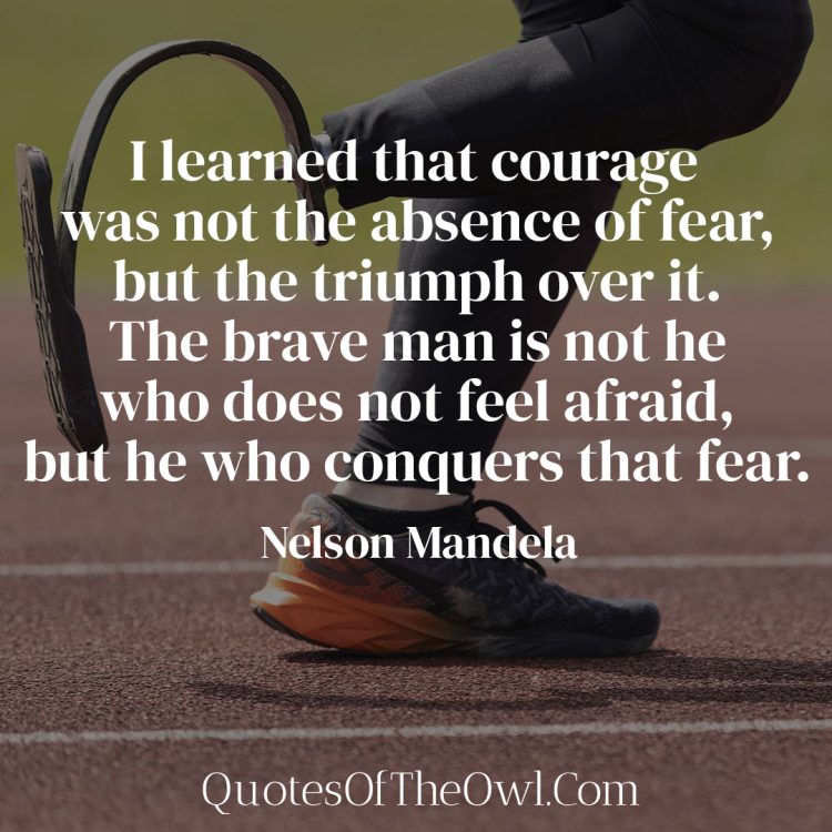 I learned that courage was not the absence of fear, but the triumph over it The brave man is not he who does not feel afraid, but he who conquers that fear - Nelson Mandela