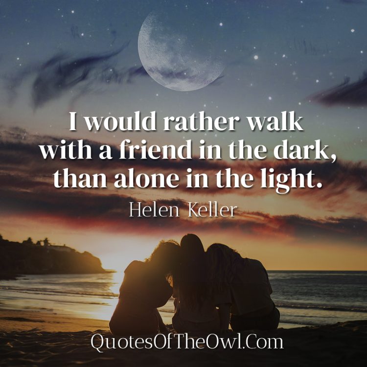 I would rather walk with a friend in the dark, than alone in the light - Helen Keller