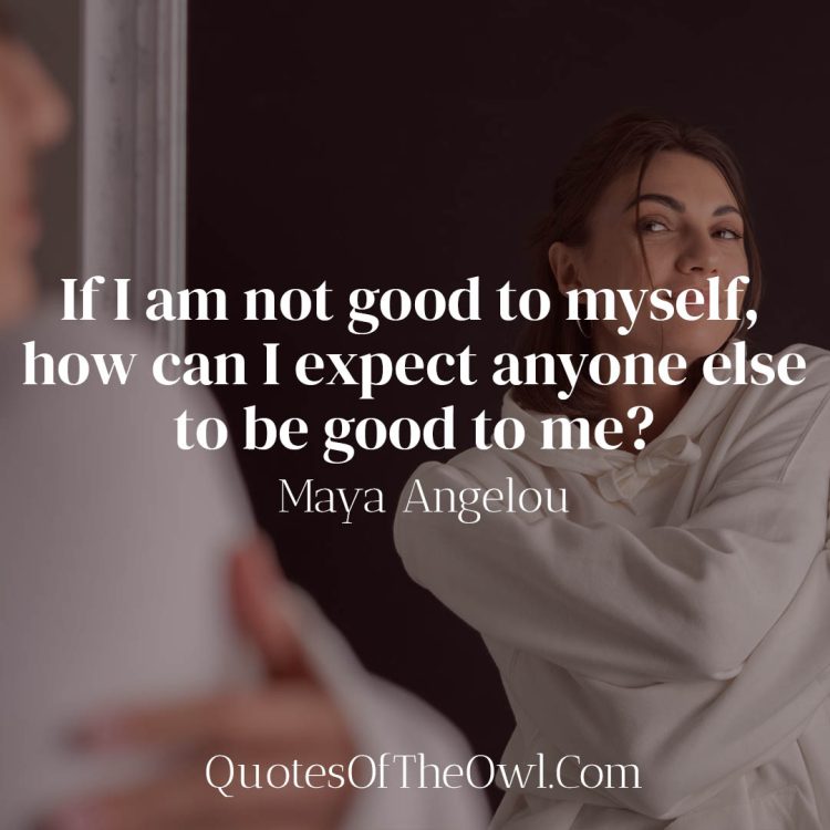 If I am not good to myself how can I expect anyone else to be good to me - Maya Angelou