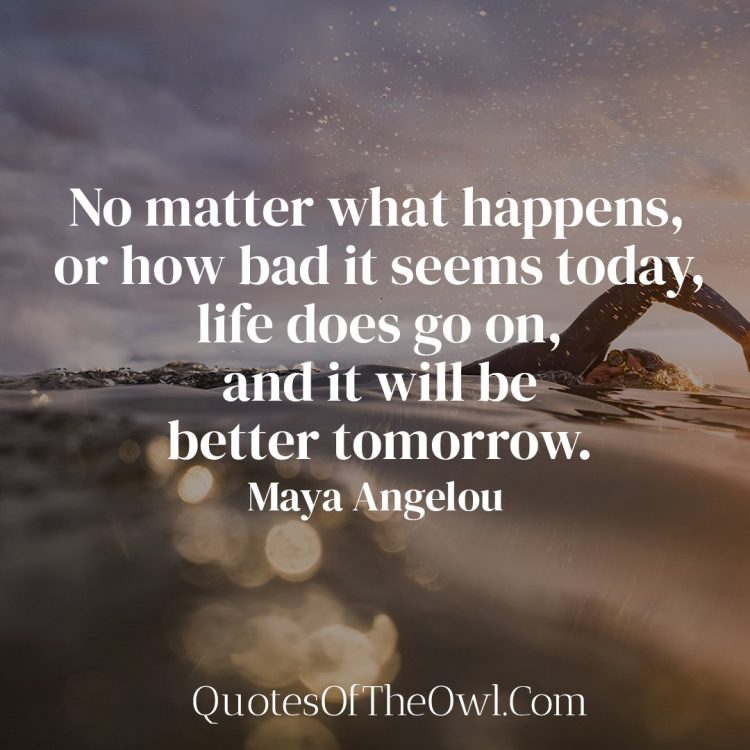 No matter what happens, or how bad it seems today, life does go on, and it will be better tomorrow - Maya Angelou
