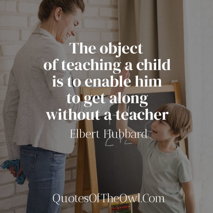 The object of teaching a child is to enable him to get along without a teacher - Elbert Hubbard