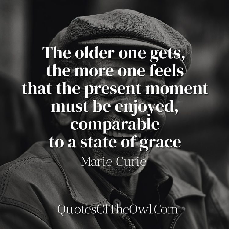 The older one gets, the more one feels that the present moment must be enjoyed, comparable to a state of grace - Marie Curie