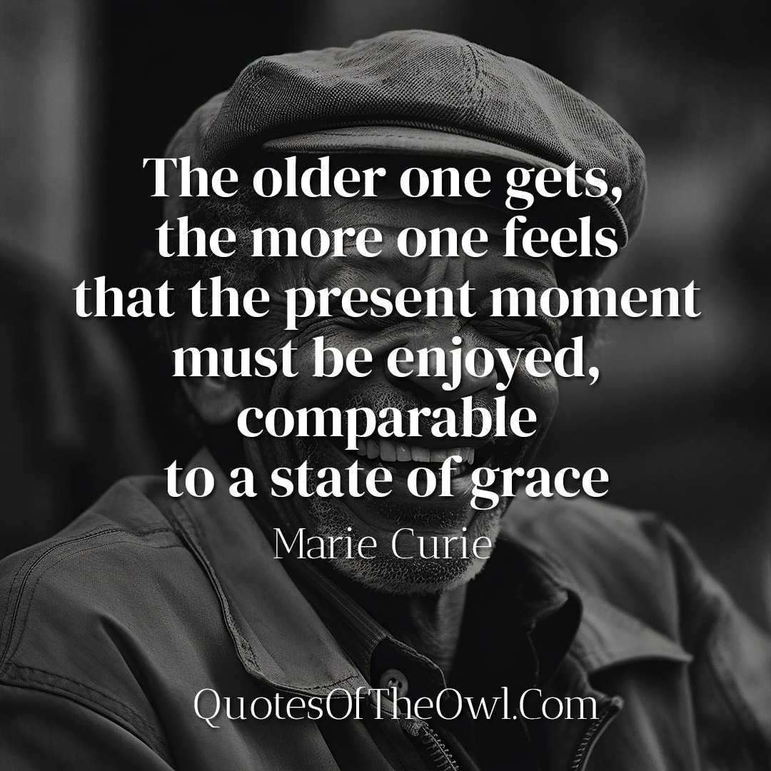 The older one gets, the more one feels that the present moment must be enjoyed, comparable to a state of grace - Marie Curie