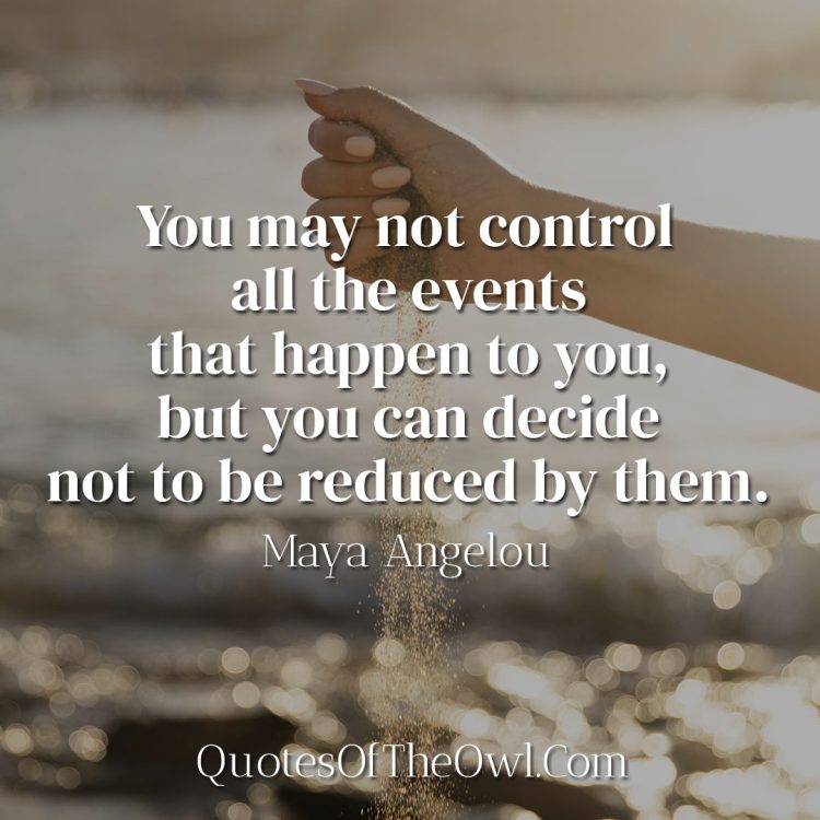 You may not control all the events that happen to you, but you can decide not to be reduced by them - Maya Angelou