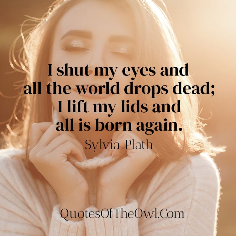 I shut my eyes and all the world drops dead; I lift my lids and all is born again - Sylvia Plath Quote Meaning