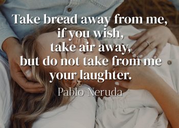 Take bread away from me, if you wish, take air away, but do not take from me your laughter - Pablo Neruda