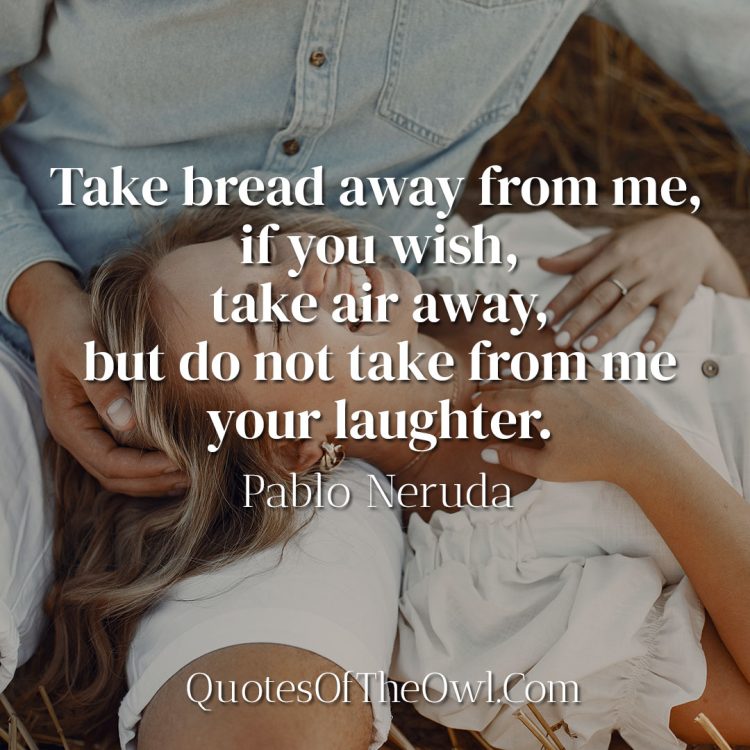 Take bread away from me, if you wish, take air away, but do not take from me your laughter - Pablo Neruda