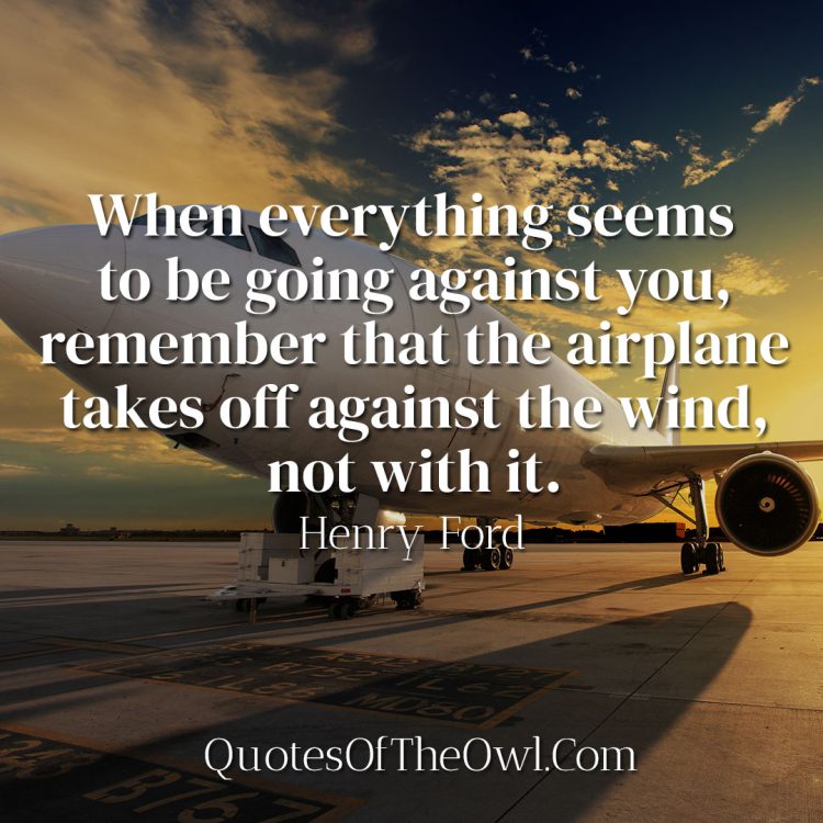 When everything seems to be going against you, remember that the airplane takes off against the wind, not with it Henry Ford Quote Meaning