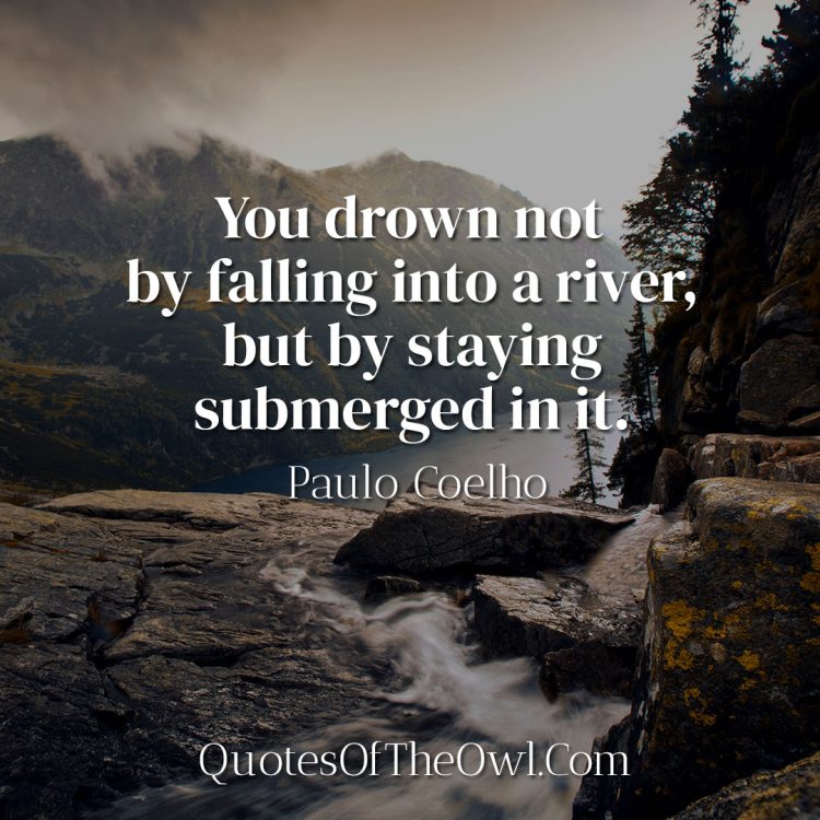 You drown not by falling into a river, but by staying submerged in it - Paulo Coelho