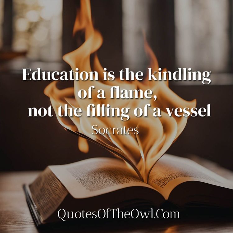 Education is the kindling of a flame, not the filling of a vessel - Socrates