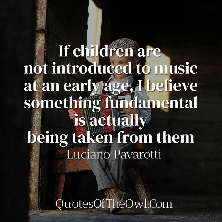 If children are not introduced to music at an early age, I believe something fundamental is actually being taken from them - Luciano Pavarotti