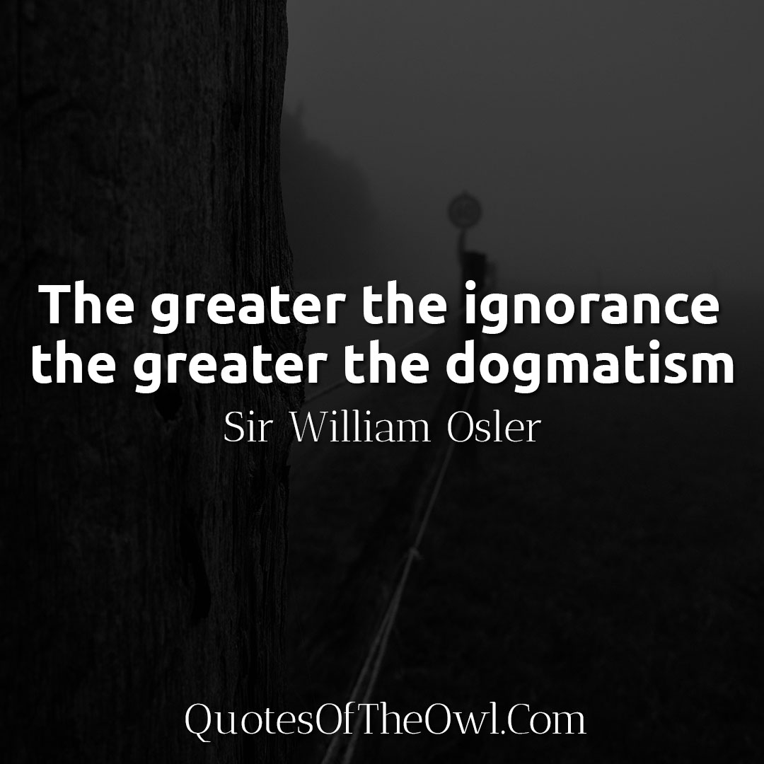 The greater the ignorance the greater the dogmatism - Sir William Osler