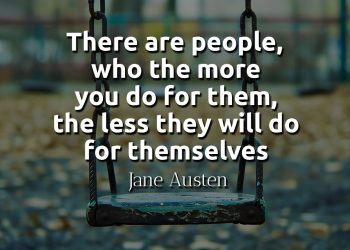 There are people, who the more you do for them, the less they will do for themselves-Jane Austen