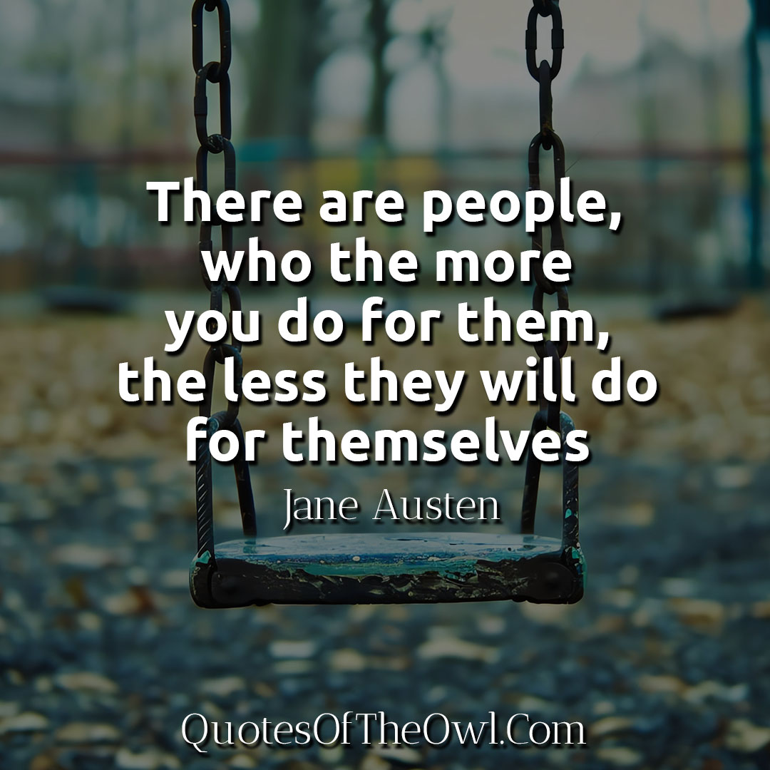 There are people, who the more you do for them, the less they will do for themselves-Jane Austen