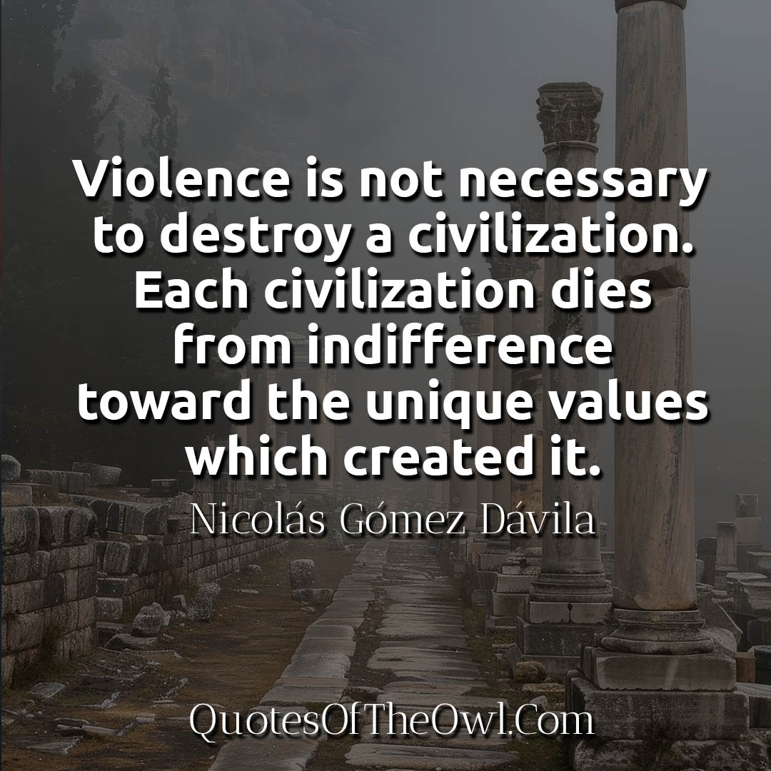 Violence is not necessary to destroy a civilization Each civilization dies from indifference toward the unique values which created it